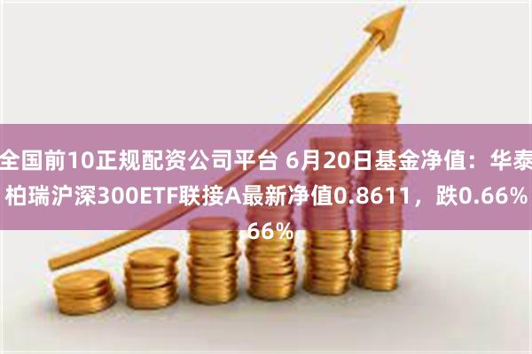 全国前10正规配资公司平台 6月20日基金净值：华泰柏瑞沪深300ETF联接A最新净值0.8611，跌0.66%