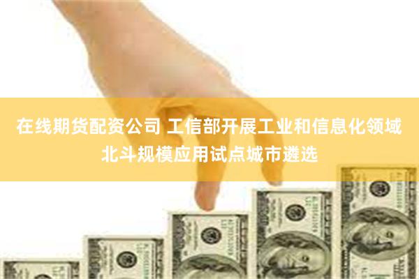 在线期货配资公司 工信部开展工业和信息化领域北斗规模应用试点城市遴选