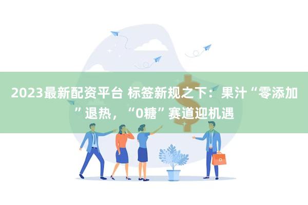 2023最新配资平台 标签新规之下：果汁“零添加”退热，“0糖”赛道迎机遇