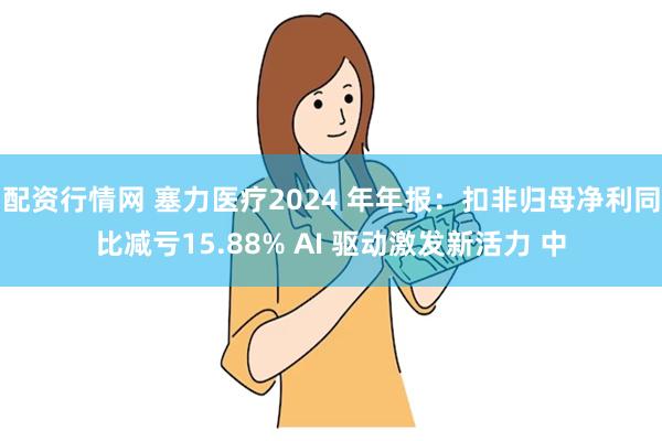 配资行情网 塞力医疗2024 年年报：扣非归母净利同比减亏15.88% AI 驱动激发新活力 中