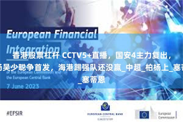 香港股票杠杆 CCTV5+直播，国安4主力复出，柏杨吴少聪争首发，海港踢强队还没赢_中超_柏杨上_塞蒂恩