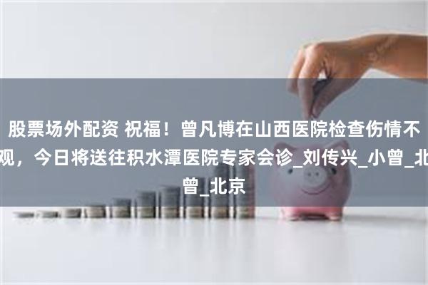 股票场外配资 祝福！曾凡博在山西医院检查伤情不乐观，今日将送往积水潭医院专家会诊_刘传兴_小曾_北京