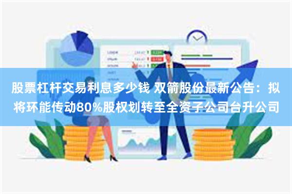 股票杠杆交易利息多少钱 双箭股份最新公告：拟将环能传动80%股权划转至全资子公司台升公司