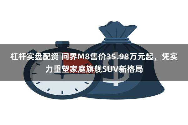 杠杆实盘配资 问界M8售价35.98万元起，凭实力重塑家庭旗舰SUV新格局