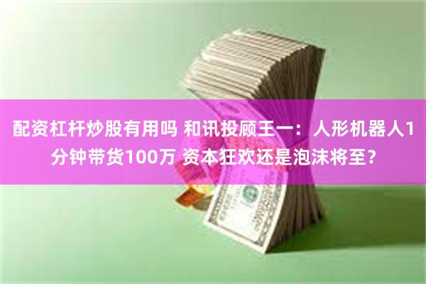 配资杠杆炒股有用吗 和讯投顾王一：人形机器人1分钟带货100万 资本狂欢还是泡沫将至？