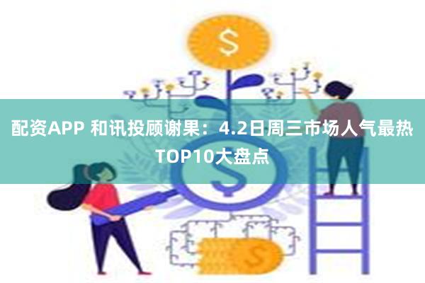 配资APP 和讯投顾谢果：4.2日周三市场人气最热TOP10大盘点