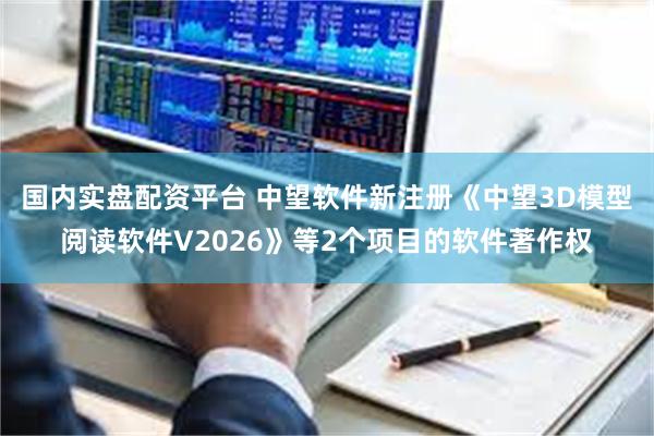 国内实盘配资平台 中望软件新注册《中望3D模型阅读软件V2026》等2个项目的软件著作权