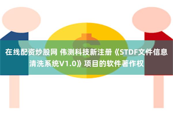 在线配资炒股网 伟测科技新注册《STDF文件信息清洗系统V1.0》项目的软件著作权