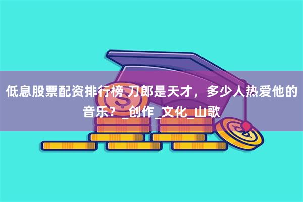 低息股票配资排行榜 刀郎是天才，多少人热爱他的音乐？_创作_文化_山歌
