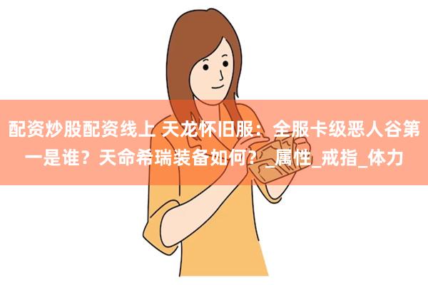 配资炒股配资线上 天龙怀旧服：全服卡级恶人谷第一是谁？天命希瑞装备如何？_属性_戒指_体力