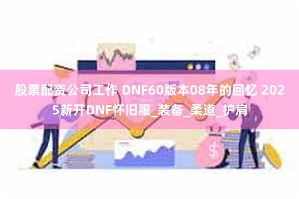 股票配资公司工作 DNF60版本08年的回忆 2025新开DNF怀旧服_装备_柔道_护肩