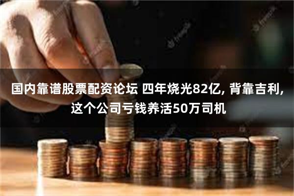 国内靠谱股票配资论坛 四年烧光82亿, 背靠吉利, 这个公司亏钱养活50万司机