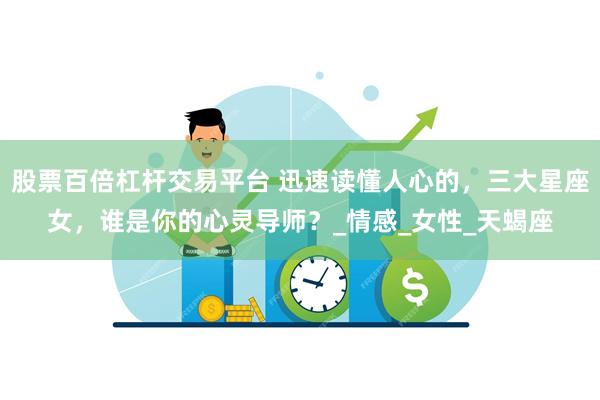 股票百倍杠杆交易平台 迅速读懂人心的，三大星座女，谁是你的心灵导师？_情感_女性_天蝎座