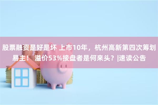 股票融资是好是坏 上市10年，杭州高新第四次筹划易主！ 溢价53%接盘者是何来头？|速读公告