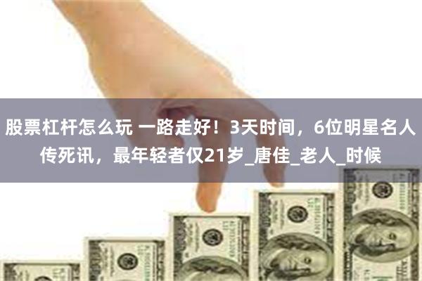股票杠杆怎么玩 一路走好！3天时间，6位明星名人传死讯，最年轻者仅21岁_唐佳_老人_时候