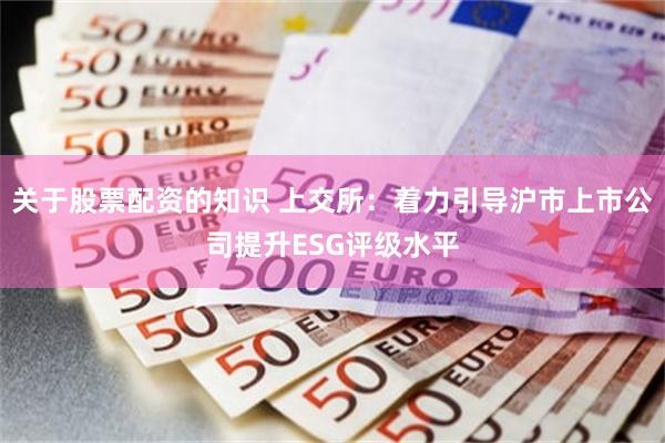 关于股票配资的知识 上交所：着力引导沪市上市公司提升ESG评级水平