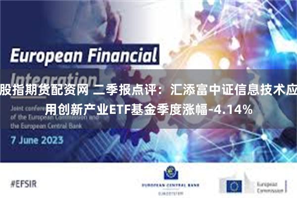 股指期货配资网 二季报点评：汇添富中证信息技术应用创新产业ETF基金季度涨幅-4.14%