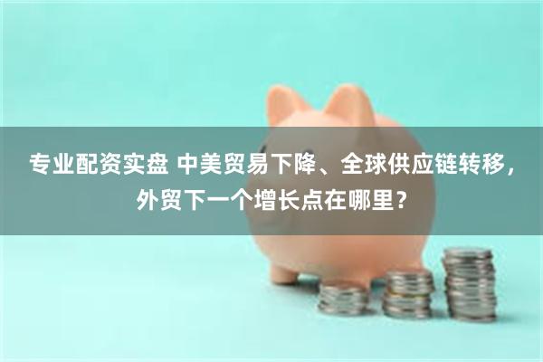 专业配资实盘 中美贸易下降、全球供应链转移，外贸下一个增长点在哪里？