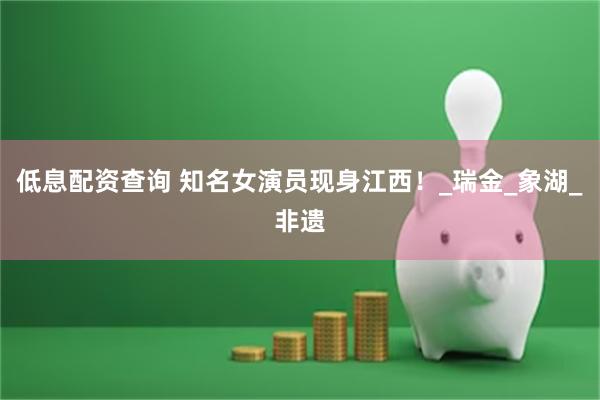 低息配资查询 知名女演员现身江西！_瑞金_象湖_非遗