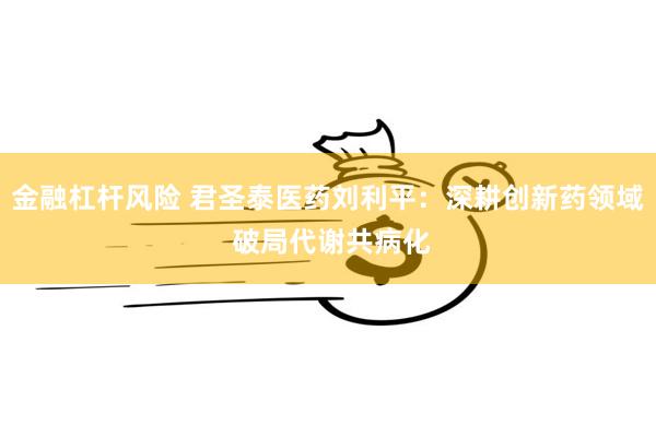 金融杠杆风险 君圣泰医药刘利平：深耕创新药领域 破局代谢共病化