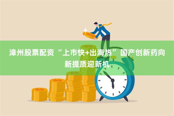 漳州股票配资 “上市快+出海热” 国产创新药向新提质迎新机