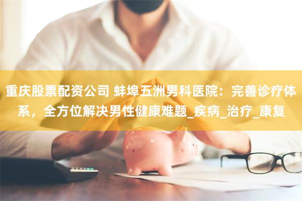 重庆股票配资公司 蚌埠五洲男科医院：完善诊疗体系，全方位解决男性健康难题_疾病_治疗_康复