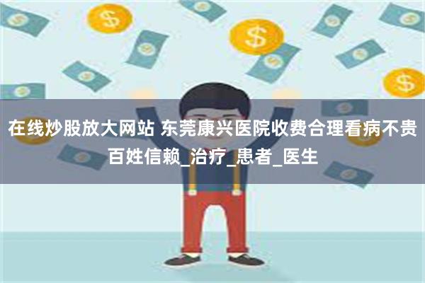 在线炒股放大网站 东莞康兴医院收费合理看病不贵百姓信赖_治疗_患者_医生