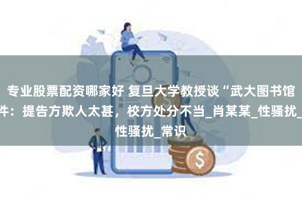 专业股票配资哪家好 复旦大学教授谈“武大图书馆”事件：提告方欺人太甚，校方处分不当_肖某某_性骚扰_常识