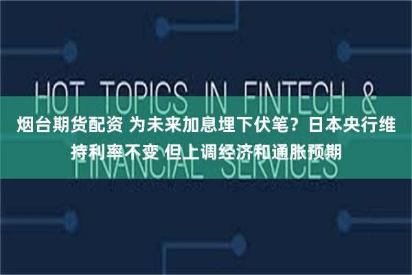 烟台期货配资 为未来加息埋下伏笔？日本央行维持利率不变 但上调经济和通胀预期
