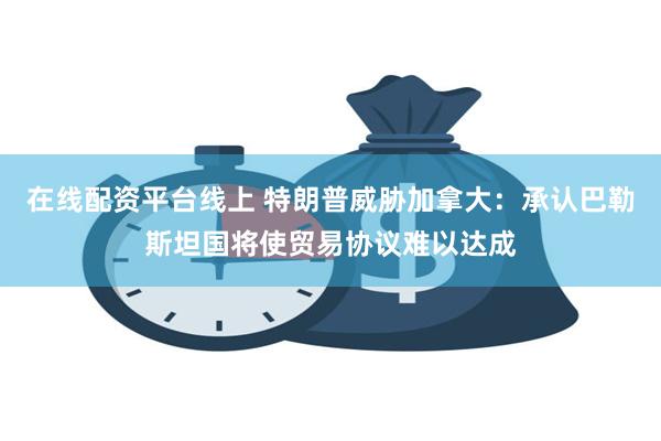 在线配资平台线上 特朗普威胁加拿大：承认巴勒斯坦国将使贸易协议难以达成