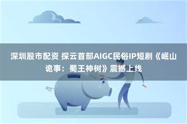 深圳股市配资 探云首部AIGC民俗IP短剧《岷山诡事：蜀王神树》震撼上线