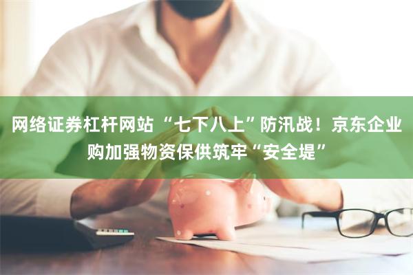 网络证券杠杆网站 “七下八上”防汛战！京东企业购加强物资保供筑牢“安全堤”