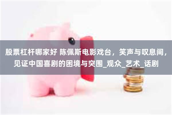 股票杠杆哪家好 陈佩斯电影戏台，笑声与叹息间，见证中国喜剧的困境与突围_观众_艺术_话剧