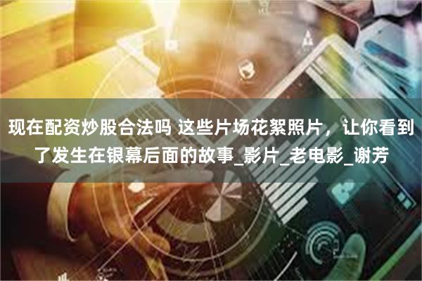 现在配资炒股合法吗 这些片场花絮照片，让你看到了发生在银幕后面的故事_影片_老电影_谢芳