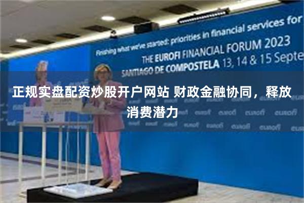 正规实盘配资炒股开户网站 财政金融协同，释放消费潜力