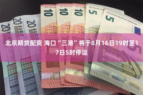 北京期货配资 海口“三港”将于8月16日19时至17日5时停运