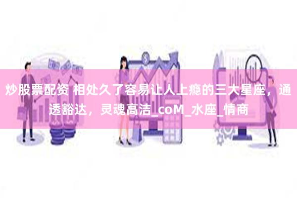 炒股票配资 相处久了容易让人上瘾的三大星座，通透豁达，灵魂高洁_coM_水座_情商