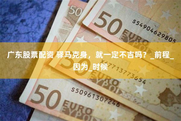 广东股票配资 驿马克身，就一定不吉吗？_前程_因为_时候