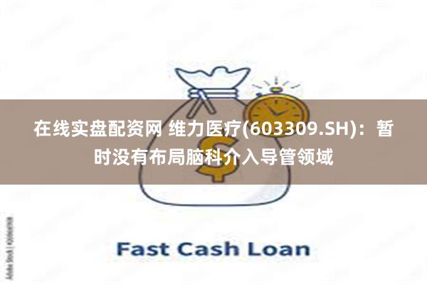 在线实盘配资网 维力医疗(603309.SH)：暂时没有布局脑科介入导管领域