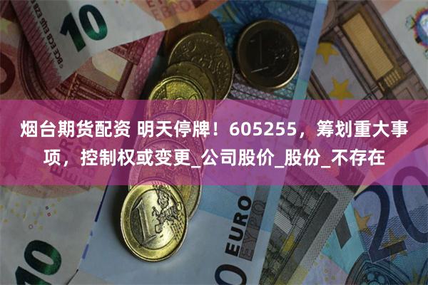 烟台期货配资 明天停牌！605255，筹划重大事项，控制权或变更_公司股价_股份_不存在