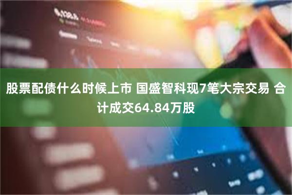 股票配债什么时候上市 国盛智科现7笔大宗交易 合计成交64.84万股