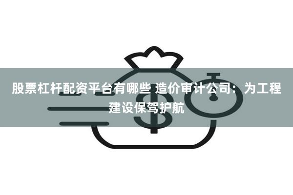 股票杠杆配资平台有哪些 造价审计公司：为工程建设保驾护航