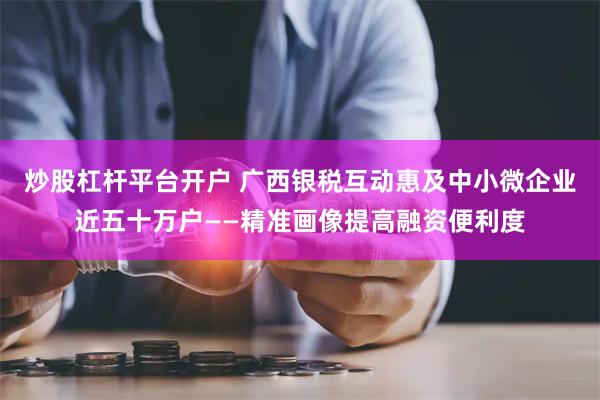 炒股杠杆平台开户 广西银税互动惠及中小微企业近五十万户——精准画像提高融资便利度